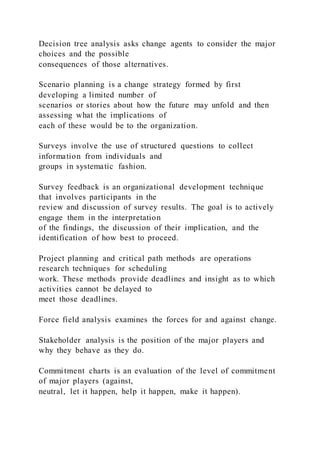 Decision tree analysis asks change agents to consider the major
choices and the possible
consequences of those alternatives.
Scenario planning is a change strategy formed by first
developing a limited number of
scenarios or stories about how the future may unfold and then
assessing what the implications of
each of these would be to the organization.
Surveys involve the use of structured questions to collect
information from individuals and
groups in systematic fashion.
Survey feedback is an organizational development technique
that involves participants in the
review and discussion of survey results. The goal is to actively
engage them in the interpretation
of the findings, the discussion of their implication, and the
identification of how best to proceed.
Project planning and critical path methods are operations
research techniques for scheduling
work. These methods provide deadlines and insight as to which
activities cannot be delayed to
meet those deadlines.
Force field analysis examines the forces for and against change.
Stakeholder analysis is the position of the major players and
why they behave as they do.
Commitment charts is an evaluation of the level of commitment
of major players (against,
neutral, let it happen, help it happen, make it happen).
 