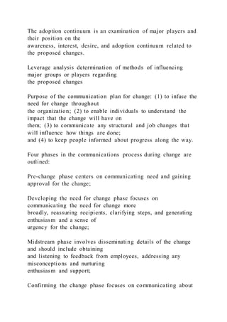 The adoption continuum is an examination of major players and
their position on the
awareness, interest, desire, and adoption continuum related to
the proposed changes.
Leverage analysis determination of methods of influencing
major groups or players regarding
the proposed changes
Purpose of the communication plan for change: (1) to infuse the
need for change throughout
the organization; (2) to enable individuals to understand the
impact that the change will have on
them; (3) to communicate any structural and job changes that
will influence how things are done;
and (4) to keep people informed about progress along the way.
Four phases in the communications process during change are
outlined:
Pre-change phase centers on communicating need and gaining
approval for the change;
Developing the need for change phase focuses on
communicating the need for change more
broadly, reassuring recipients, clarifying steps, and generating
enthusiasm and a sense of
urgency for the change;
Midstream phase involves disseminating details of the change
and should include obtaining
and listening to feedback from employees, addressing any
misconceptions and nurturing
enthusiasm and support;
Confirming the change phase focuses on communicating about
 