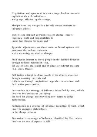 Negotiation and agreement is when change leaders can make
explicit deals with individuals
and groups affected by the change;
Manipulation and co-optation include covert attempts to
influence others;
Explicit and implicit coercion rests on change leaders’
legitimate right and responsibility to
insist that changes be done; and
Systemic adjustments are those made to formal systems and
processes that reduce resistance
while advancing the desired changes.
Push tactics attempt to move people in the desired direction
through rational persuasion (e.g.,
the use of facts and logic) and/or direct or indirect pressure
(e.g., guilt, threats).
Pull tactics attempt to draw people in the desired direction
through arousing interests and
enthusiasm through inspirational appeals, consultation, and
their active participation.
Intervention is a strategy of influence identified by Nutt, which
involves key executives justifying
the need for change and providing new norms to judge
performance.
Participation is a strategy of influence identified by Nutt, which
involves engaging stakeholders
in the change process.
Persuasion is a strategy of influence identified by Nutt, which
involves the use of experts to sell
 