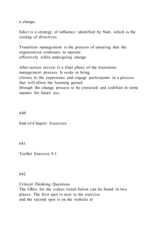 a change.
Edict is a strategy of influence identified by Nutt, which is the
issuing of directives.
Transition management is the process of ensuring that the
organization continues to operate
effectively while undergoing change
After-action review is a final phase of the transition-
management process. It seeks to bring
closure to the experience and engage participants in a process
that will allow the learning gained
through the change process to be extracted and codified in some
manner for future use.
640
End-of-Chapter Exercises
641
Toolkit Exercise 9.1
642
Critical Thinking Questions
The URLs for the videos listed below can be found in two
places. The first spot is next to the exercise
and the second spot is on the website at
 