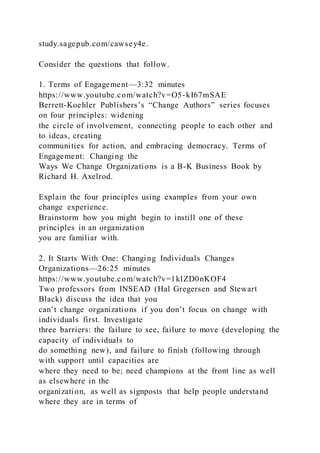 study.sagepub.com/cawsey4e.
Consider the questions that follow.
1. Terms of Engagement—3:32 minutes
https://www.youtube.com/watch?v=O5-kI67mSAE
Berrett-Koehler Publishers’s “Change Authors” series focuses
on four principles: widening
the circle of involvement, connecting people to each other and
to ideas, creating
communities for action, and embracing democracy. Terms of
Engagement: Changing the
Ways We Change Organizations is a B-K Business Book by
Richard H. Axelrod.
Explain the four principles using examples from your own
change experience.
Brainstorm how you might begin to instill one of these
principles in an organization
you are familiar with.
2. It Starts With One: Changing Individuals Changes
Organizations—26:25 minutes
https://www.youtube.com/watch?v=1klZD0nKOF4
Two professors from INSEAD (Hal Gregersen and Stewart
Black) discuss the idea that you
can’t change organizations if you don’t focus on change with
individuals first. Investigate
three barriers: the failure to see, failure to move (developing the
capacity of individuals to
do something new), and failure to finish (following through
with support until capacities are
where they need to be; need champions at the front line as well
as elsewhere in the
organization, as well as signposts that help people understand
where they are in terms of
 