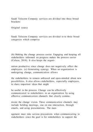 Saudi Telecom Company services are divided into three broad
brackets:
Original source
Saudi Telecom Company services are divided in to three broad
categories which comprise
(b) Making the change process easier. Engaging and keeping all
stakeholders informed on progress makes the process easier
(Colazo, 2018). It also keeps the organi-
zation productive since change does not negatively affect the
employees. (c) Generating synergy. When an organization is
undergoing change, communication allows
the stakeholders to remain unbiased and open-minded about new
possibilities. It also allows stakeholders, especially employees,
to share important ideas that might
be useful in the process. Change can be effectively
communicated to stakeholders in an organization by using
effective communication channels that clearly commu-
nicate the change vision. These communication channels may
include holding meetings, one on one interaction, through
emails, and using presentations. The man-
agement must take serious precautions when communicating to
stakeholders since the goal is for stakeholders to support the
 