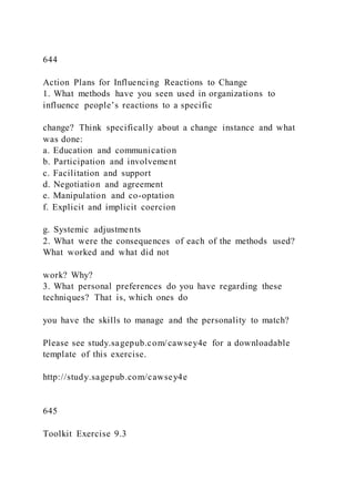 644
Action Plans for Influencing Reactions to Change
1. What methods have you seen used in organizations to
influence people’s reactions to a specific
change? Think specifically about a change instance and what
was done:
a. Education and communication
b. Participation and involvement
c. Facilitation and support
d. Negotiation and agreement
e. Manipulation and co-optation
f. Explicit and implicit coercion
g. Systemic adjustments
2. What were the consequences of each of the methods used?
What worked and what did not
work? Why?
3. What personal preferences do you have regarding these
techniques? That is, which ones do
you have the skills to manage and the personality to match?
Please see study.sagepub.com/cawsey4e for a downloadable
template of this exercise.
http://study.sagepub.com/cawsey4e
645
Toolkit Exercise 9.3
 