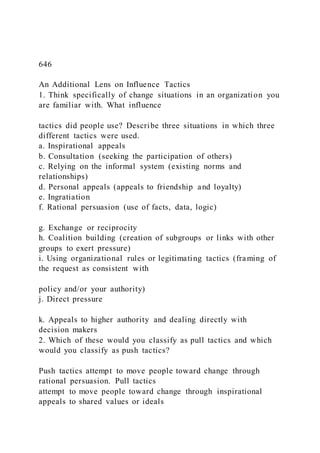 646
An Additional Lens on Influence Tactics
1. Think specifically of change situations in an organization you
are familiar with. What influence
tactics did people use? Describe three situations in which three
different tactics were used.
a. Inspirational appeals
b. Consultation (seeking the participation of others)
c. Relying on the informal system (existing norms and
relationships)
d. Personal appeals (appeals to friendship and loyalty)
e. Ingratiation
f. Rational persuasion (use of facts, data, logic)
g. Exchange or reciprocity
h. Coalition building (creation of subgroups or links with other
groups to exert pressure)
i. Using organizational rules or legitimating tactics (framing of
the request as consistent with
policy and/or your authority)
j. Direct pressure
k. Appeals to higher authority and dealing directly with
decision makers
2. Which of these would you classify as pull tactics and which
would you classify as push tactics?
Push tactics attempt to move people toward change through
rational persuasion. Pull tactics
attempt to move people toward change through inspirational
appeals to shared values or ideals
 