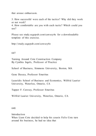 that arouse enthusiasm.
3. How successful were each of the tactics? Why did they work
or not work?
4. How comfortable are you with each tactic? Which could you
use?
Please see study.sagepub.com/cawsey4e for a downloadable
template of this exercise.
http://study.sagepub.com/cawsey4e
647
Turning Around Cote Construction Company
By Cynthia Ingols, Professor of Practice
School of Business, Simmons University, Boston, MA
Gene Deszca, Professor Emeritus
Lazaridis School of Business and Economics, Wilfrid Laurier
University, Waterloo, Ontario, CA
Tupper F. Cawsey, Professor Emeritus
Wilfrid Laurier University, Waterloo, Ontario, CA
648
Introduction
When Liam Cote decided to help his cousin Felix Cote turn
around his business, he had no idea that
 