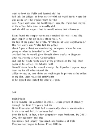 went to look for Felix and learned that he
had left the offices an hour earlier with no word about where he
was going or if he would return for the
day. Alice Williams, the bookkeeper, said that Felix had stayed
in the office later than he usually did
and she did not expect that he would return that afternoon.
Liam found the supply room and searched for wall-sized flip
chart paper to put up on his office wall. At
the top of the paper, he wrote, “Problems at Cote Construction.”
His first entry was “Felix left the office
about 3 pm without communicating to anyone where he was
going or what he intended to do.” Liam
decided that he would give himself three weeks to diagnose
what was wrong at Cote Construction
and that he would write down every problem on the flip-chart
paper in his office. He debated with
himself about how he should manage the flip-chart papers: keep
them up for all who entered his
office to see; or, take them out each night in private as he added
to the list. Liam was still ambivalent
as he closed and locked his door at 7 p.m.
649
Background
Felix founded the company in 2003. He had grown it steadily
through the first five years, but the
Great Recession of 2008 had dramatically slowed construction
in the area and Felix’s business had
been hit hard. In fact, a key competitor went bankrupt. By 2011-
2012 the economy and area
businesses had largely recovered, and business at Cote
Construction began to boom. From 2013 to
 
