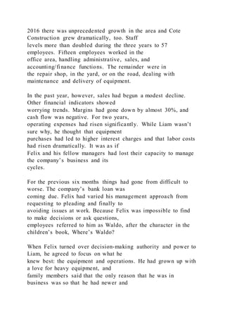2016 there was unprecedented growth in the area and Cote
Construction grew dramatically, too. Staff
levels more than doubled during the three years to 57
employees. Fifteen employees worked in the
office area, handling administrative, sales, and
accounting/finance functions. The remainder were in
the repair shop, in the yard, or on the road, dealing with
maintenance and delivery of equipment.
In the past year, however, sales had begun a modest decline.
Other financial indicators showed
worrying trends. Margins had gone down by almost 30%, and
cash flow was negative. For two years,
operating expenses had risen significantly. While Liam wasn’t
sure why, he thought that equipment
purchases had led to higher interest charges and that labor costs
had risen dramatically. It was as if
Felix and his fellow managers had lost their capacity to manage
the company’s business and its
cycles.
For the previous six months things had gone from difficult to
worse. The company’s bank loan was
coming due. Felix had varied his management approach from
requesting to pleading and finally to
avoiding issues at work. Because Felix was impossible to find
to make decisions or ask questions,
employees referred to him as Waldo, after the character in the
children’s book, Where’s Waldo?
When Felix turned over decision-making authority and power to
Liam, he agreed to focus on what he
knew best: the equipment and operations. He had grown up with
a love for heavy equipment, and
family members said that the only reason that he was in
business was so that he had newer and
 