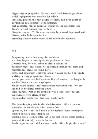 bigger toys to play with. He had specialized knowledge about
which equipment was suitable for which
jobs and, prior to the past couple of years, had been adept at
developing relationships with customers
that generated repeat business. However, the agreement and
Liam’s arrival did not reverse Felix’s
disappearing act. To his direct reports he seemed depressed and
distant, with little appetite for
assuming a more active operational role in the business.
650
Diagnosing and articulating the problems
As Liam began to investigate the problems at Cote
Construction, he was shaken to find a culture of
permissiveness and waste. As he walked through the parts and
maintenance areas, he found parts,
tools, and equipment scattered about. Grease on the fl oor made
walking a risky proposition. Pizza
boxes, pop cans, and bottles were littered around. He thought he
smelled liquor on some employees.
He observed lateness and absenteeism were problems. No one
seemed to be doing anything about
these matters. Part of the problem was a tight labor market:
supervisors were afraid if they
reprimanded employees that they would walk.
The housekeeping within the administrative office area was
somewhat better than in other parts of the
operation, but it still left much to be desired. Some employees
smoked in work areas despite no-
smoking rules. Dishes often sat in the sink of the small kitchen
area and it was only when left-over
foods began to smell did someone in the office begin the task of
 