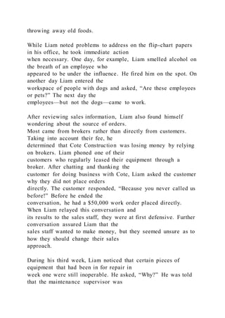 throwing away old foods.
While Liam noted problems to address on the flip-chart papers
in his office, he took immediate action
when necessary. One day, for example, Liam smelled alcohol on
the breath of an employee who
appeared to be under the influence. He fired him on the spot. On
another day Liam entered the
workspace of people with dogs and asked, “Are these employees
or pets?” The next day the
employees—but not the dogs—came to work.
After reviewing sales information, Liam also found himself
wondering about the source of orders.
Most came from brokers rather than directly from customers.
Taking into account their fee, he
determined that Cote Construction was losing money by relying
on brokers. Liam phoned one of their
customers who regularly leased their equipment through a
broker. After chatting and thanking the
customer for doing business with Cote, Liam asked the customer
why they did not place orders
directly. The customer responded, “Because you never called us
before!” Before he ended the
conversation, he had a $50,000 work order placed directly.
When Liam relayed this conversation and
its results to the sales staff, they were at first defensive. Further
conversation assured Liam that the
sales staff wanted to make money, but they seemed unsure as to
how they should change their sales
approach.
During his third week, Liam noticed that certain pieces of
equipment that had been in for repair in
week one were still inoperable. He asked, “Why?” He was told
that the maintenance supervisor was
 