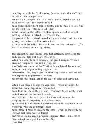 in a dispute with the field service foreman and sales staff over
the allocation of repair and
maintenance charges, and as a result, needed repairs had not
been undertaken. The argument had
been going on for more than a month, and he was told this was
not the first time. This resulted, Liam
noted, in lost rental sales. He blew up and called an urgent
meeting of those involved. He ordered the
equipment to be repaired immediately and stated that this was
no way to resolve conflict. When Liam
went back to his office, he added “unclear lines of authority” to
his list of issues on the flip charts.
The accounting and finance area had difficulty providing the
performance data that Liam requested.
When he asked them to calculate the profit margin for each
piece of equipment, the initial response
was “Why do you want that?” After he explained his rationale
to them, they began pulling together the
information. But, employees in other departments saw the new
cost reporting requirements as more
paperwork that might get in the way of sales and servicing.
When Liam began to explore equipment repair invoices, he
noted that many expensive repairs had
been done on-site at their clients’ premises. Much of the work
looked routine but was made much
more expensive because of the location and because the
company had to negotiate with clients over
operational losses incurred while the machine was down. Liam
wondered why the equipment hadn’t
been serviced prior to leaving the shop. When he inquired, he
learned that there was no formal
preventive maintenance program in place. Back in his office
Liam added more problems to his flip
chart list:
 
