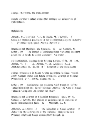 change; therefore, the management
should carefully select words that impress all categories of
stakeholders.
References
Alharbi, M., Dowling, P. J., & Bhatti, M. I. (2019). 9
Strategic planning practices in the telecommunications industry:
4 evidence from Saudi Arabia. Review of
International Business and Strategy. 10 Al-Kahtani, N.
(2018). 10 The impact of demographical variables on HRM
practices in Saudi Telecom Company: An empiri-
cal exploration. Management Science Letters, 8(3), 131- 138.
Amran, Y. 11 A., Amran, Y. M., Alyousef, R., &
Alabduljabbar, H. (2020). 11 Renewable and sustainable
energy production in Saudi Arabia according to Saudi Vision
2030; Current status and future prospects. Journal of Cleaner
Production, 247, 119602. Bagadeem, S.
(2021). 10 Estimating the Translog Cost Function for the
Telecommunications Sector in Saudi Arabia: The Case of Saudi
Telecom Company: An Empirical Study.
International Journal of Financial Research, 12(3), 19-30.
Colazo, J. (2018). The change in communication patterns in
teams implementing lean. 12 Mitchell, B., &
Alfuraih, A. (2018). 13 The Kingdom of Saudi Arabia: 14
Achieving the aspirations of the National Transformation
Program 2020 and Saudi vision 2030 through ed-
 
