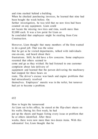 and rims stashed behind a building.
When he checked purchasing invoices, he learned that nine had
been bought the week before. On
further investigation, he was told that no new tires had been
counted on any equipment. Liam could
not locate the missing two tires and rims, worth more than
$2,000 each. It was a low point for Liam as
he concluded that employees might be stealing from Cote
Construction.
However, Liam thought that many members of the firm wanted
to do a good job. That was the sense
that he got as he visited departments, talked with individuals
one-on-one, and heard about their
frustrations. Still, he did have a few concerns. Some employees
resented that others seemed to
come and go as they wished. He had listened to one customer
complaint about late delivery of
equipment and learned that the person delivering the machinery
had stopped for three hours on
route. The driver’s excuse was lunch and engine problems that
had miraculously resolved
themselves. Employees’ morale was in the toilet, but turnover
had yet to become a problem.
652
How to begin the turnaround
As Liam sat in his office, he stared at the flip-chart sheets on
his walls. During his first week, he had
put up the sheets and began listing every issue or problem that
he or others identified. After three
weeks, there were now more than two dozen items. With this
substantial list, Liam thought that he
 