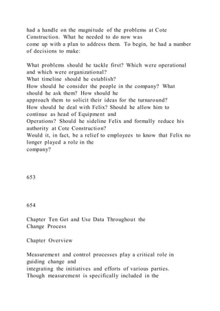 had a handle on the magnitude of the problems at Cote
Construction. What he needed to do now was
come up with a plan to address them. To begin, he had a number
of decisions to make:
What problems should he tackle first? Which were operational
and which were organizational?
What timeline should he establish?
How should he consider the people in the company? What
should he ask them? How should he
approach them to solicit their ideas for the turnaround?
How should he deal with Felix? Should he allow him to
continue as head of Equipment and
Operations? Should he sideline Felix and formally reduce his
authority at Cote Construction?
Would it, in fact, be a relief to employees to know that Felix no
longer played a role in the
company?
653
654
Chapter Ten Get and Use Data Throughout the
Change Process
Chapter Overview
Measurement and control processes play a critical role in
guiding change and
integrating the initiatives and efforts of various parties.
Though measurement is specifically included in the
 