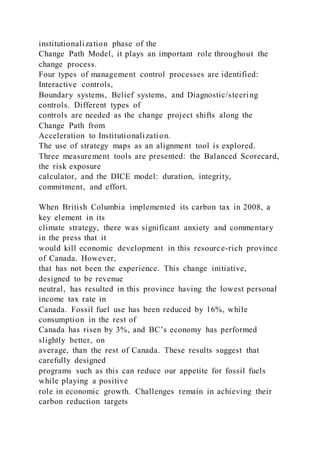 institutionalization phase of the
Change Path Model, it plays an important role throughout the
change process.
Four types of management control processes are identified:
Interactive controls,
Boundary systems, Belief systems, and Diagnostic/steering
controls. Different types of
controls are needed as the change project shifts along the
Change Path from
Acceleration to Institutionalization.
The use of strategy maps as an alignment tool is explored.
Three measurement tools are presented: the Balanced Scorecard,
the risk exposure
calculator, and the DICE model: duration, integrity,
commitment, and effort.
When British Columbia implemented its carbon tax in 2008, a
key element in its
climate strategy, there was significant anxiety and commentary
in the press that it
would kill economic development in this resource-rich province
of Canada. However,
that has not been the experience. This change initiative,
designed to be revenue
neutral, has resulted in this province having the lowest personal
income tax rate in
Canada. Fossil fuel use has been reduced by 16%, while
consumption in the rest of
Canada has risen by 3%, and BC’s economy has performed
slightly better, on
average, than the rest of Canada. These results suggest that
carefully designed
programs such as this can reduce our appetite for fossil fuels
while playing a positive
role in economic growth. Challenges remain in achieving their
carbon reduction targets
 