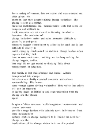 For a variety of reasons, data collection and measurement are
often given less
attention than they deserve during change initiatives. The
change is seen as complex,
requiring multidimensional measurements tools that seem too
complex and difficult to
track; measures are not viewed as focusing on what is
important; the evolution of
change initiatives makes end-point measures difficult to
quantify; or end-point
measures suggest commitment to a line in the sand that is then
difficult to modify to
match changing conditions.4 In addition, change leaders often
explain that they lack
time to assess outcomes, that they are too busy making the
change happen, and/or
that they did not get around to thinking fully about
measurement of outcomes.
The reality is that measurement and control systems
incorporated into change
initiatives can clarify expected outcomes and enhance
accountability. This leaves
some change agents feeling vulnerable. They worry that critics
will use the measures
to second-guess an initiative and even undermine both the
change and the change
agent.
In spite of these concerns, well-thought-out measurement and
control processes
provide change leaders with valuable tools. Information from
these measurement
systems enables change managers to (1) frame the need for
change and the
implications of the change vision in terms of expected
 