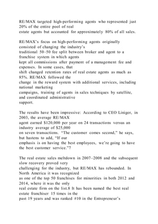 RE/MAX targeted high-performing agents who represented just
20% of the entire pool of real
estate agents but accounted for approximately 80% of all sales.
RE/MAX’s focus on high-performing agents originally
consisted of changing the industry’s
traditional 50–50 fee split between broker and agent to a
franchise system in which agents
kept all commissions after payment of a management fee and
expenses. In some cases, that
shift changed retention rates of real estate agents as much as
85%. RE/MAX followed the
change in the reward system with additional services, including
national marketing
campaigns, training of agents in sales techniques by satellite,
and coordinated administrative
support.
The results have been impressive: According to CEO Liniger, in
2003, the average RE/MAX
agent earned $120,000 per year on 24 transactions versus an
industry average of $25,000
on seven transactions. “The customer comes second,” he says,
but hastens to add, “If our
emphasis is on having the best employees, we’re going to have
the best customer service.”7
The real estate sales meltdown in 2007–2008 and the subsequent
slow recovery proved very
challenging for the industry, but RE/MAX has rebounded. In
North America it was recognized
as one of the top 50 franchises for minorities in both 2012 and
2014, where it was the only
real estate firm on the list.8 It has been named the best real
estate franchiser 15 times in the
past 19 years and was ranked #10 in the Entrepreneur’s
 