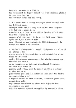 Franchise 500 ranking in 2018. It
has been named the highest ranked real estate franchise globally
for four years in a row in
the Franchise Times Top 200 survey.
A 2018 assessment of the top brokerages in the industry found
that RE/MAX agents
averaged almost twice as many transactions when compared
with their major competitors,
resulting in an average of $4.6 million in sales, or 78% more
than that achieved by the
average of all other agents in the survey. With over 120,000
agents and 6,000 offices in more
than 100 countries and territories in 2018, it is arguably the
number one brand in its industry.9
At RE/MAX, management’s strategic realignment was anchored
in a change to the
reward system from fee-splitting the sales commission to one
based on a franchise
model. This example demonstrates that what is measured and
rewarded will have a
major impact on what outcomes are achieved. Sometimes
measures are a matter of
personal goal setting, as in the case of an athlete who links
training metrics to
performance goals and then celebrates small steps that lead to
the accomplishment of
a major milestone. In other situations, assessment grows out of
expectations and/or
requirements established by others, such as just-in-time
measurement and cost
reduction systems imposed on suppliers by automobile firms.
 