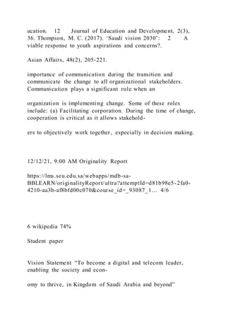 ucation. 12 Journal of Education and Development, 2(3),
36. Thompson, M. C. )2017). ‘Saudi vision 2030’: 2 A
viable response to youth aspirations and concerns?.
Asian Affairs, 48(2), 205-221.
importance of communication during the transition and
communicate the change to all organizational stakeholders.
Communication plays a significant role when an
organization is implementing change. Some of these roles
include: (a) Facilitating corporation. During the time of change,
cooperation is critical as it allows stakehold-
ers to objectively work together, especially in decision making.
12/12/21, 9:00 AM Originality Report
https://lms.seu.edu.sa/webapps/mdb-sa-
BBLEARN/originalityReport/ultra?attemptId=d81b98e5-2fa0-
4210-aa3b-af8bfd00c070&course_id=_93087_1… 4/6
6 wikipedia 74%
Student paper
Vision Statement “To become a digital and telecom leader,
enabling the society and econ-
omy to thrive, in Kingdom of Saudi Arabia and beyond”
 