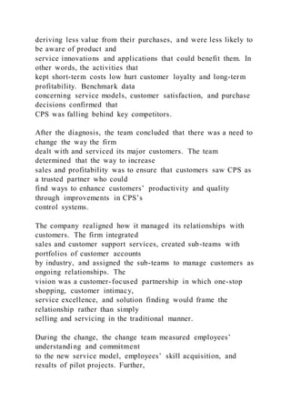 deriving less value from their purchases, and were less likely to
be aware of product and
service innovations and applications that could benefit them. In
other words, the activities that
kept short-term costs low hurt customer loyalty and long-term
profitability. Benchmark data
concerning service models, customer satisfaction, and purchase
decisions confirmed that
CPS was falling behind key competitors.
After the diagnosis, the team concluded that there was a need to
change the way the firm
dealt with and serviced its major customers. The team
determined that the way to increase
sales and profitability was to ensure that customers saw CPS as
a trusted partner who could
find ways to enhance customers’ productivity and quality
through improvements in CPS’s
control systems.
The company realigned how it managed its relationships with
customers. The firm integrated
sales and customer support services, created sub-teams with
portfolios of customer accounts
by industry, and assigned the sub-teams to manage customers as
ongoing relationships. The
vision was a customer-focused partnership in which one-stop
shopping, customer intimacy,
service excellence, and solution finding would frame the
relationship rather than simply
selling and servicing in the traditional manner.
During the change, the change team measured employees’
understanding and commitment
to the new service model, employees’ skill acquisition, and
results of pilot projects. Further,
 