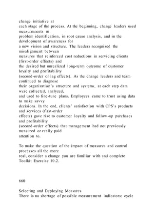 change initiative at
each stage of the process. At the beginning, change leaders used
measurements in
problem identification, in root cause analysis, and in the
development of awareness for
a new vision and structure. The leaders recognized the
misalignment between
measures that reinforced cost reductions in servicing clients
(first-order effects) and
the desired but unrealized long-term outcome of customer
loyalty and profitability
(second-order or lag effects). As the change leaders and team
continued to diagnose
their organization’s structure and systems, at each step data
were collected, analyzed,
and used to fine-tune plans. Employees came to trust using data
to make savvy
decisions. In the end, clients’ satisfaction with CPS’s products
and services (first-order
effects) gave rise to customer loyalty and follow -up purchases
and profitability
(second-order effects) that management had not previously
measured or really paid
attention to.
To make the question of the impact of measures and control
processes all the more
real, consider a change you are familiar with and complete
Toolkit Exercise 10.2.
660
Selecting and Deploying Measures
There is no shortage of possible measurement indicators: cycle
 