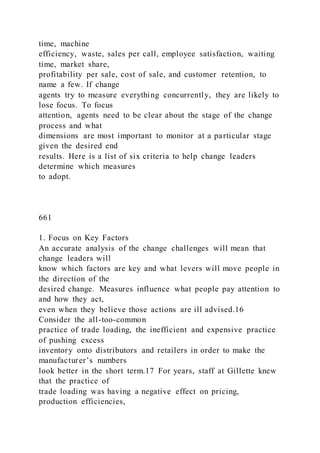 time, machine
efficiency, waste, sales per call, employee satisfaction, waiting
time, market share,
profitability per sale, cost of sale, and customer retention, to
name a few. If change
agents try to measure everything concurrently, they are likely to
lose focus. To focus
attention, agents need to be clear about the stage of the change
process and what
dimensions are most important to monitor at a particular stage
given the desired end
results. Here is a list of six criteria to help change leaders
determine which measures
to adopt.
661
1. Focus on Key Factors
An accurate analysis of the change challenges will mean that
change leaders will
know which factors are key and what levers will move people in
the direction of the
desired change. Measures influence what people pay attention to
and how they act,
even when they believe those actions are ill advised.16
Consider the all-too-common
practice of trade loading, the inefficient and expensive practice
of pushing excess
inventory onto distributors and retailers in order to make the
manufacturer’s numbers
look better in the short term.17 For years, staff at Gillette knew
that the practice of
trade loading was having a negative effect on pricing,
production efficiencies,
 