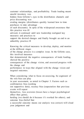 customer relationships, and profitability. Trade loading meant
unsold inventory was
hidden from Gillette’s eyes in the distribution channels and
price discounting was
eroding margins (distributors quickly learned how to time
purchases to take advantage
of such discounts). In spite of the widespread awareness that
this practice was ill
advised, it continued until new leadership realigned key
measures and practices to
support the desired changes and finally brought an end to an
unhealthy practice.18
Knowing the critical measures to develop, deploy, and monitor
at the different stages
of the change process is a complex issue. In the Gillette case,
this involved measures
that demonstrated the negative consequences of trade loading,
showed the positive
consequences of the change vision, and assessed progress with
the change and
performance in ways that aligned with the change vision and
targeted outcomes.
When considering what to focus on assessing, be cognizant of
the role bias can play
in your assessment, as noted in Chapter 3. Factors such as
confirmation bias (seeking
out supportive data), recency bias (expectation that previous
events will repeat
themselves, loss aversion (losses have a larger psychological
affect than gains),
herding )we should do it because it’s worked for others), and
outcome bias (belief that
a successful outcome means our analysis was correct) will cloud
your judgement and
 