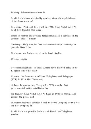 Industry Telecommunications in
Saudi Arabia have drastically evolved since the establishment
of the Directorate of
Telephone, Post, and Telegraph in 1926. King Abdul Aziz Al-
Saud first founded this direc-
torate to control and provide telecommunication services in the
country. Saudi Telecom
Company (STC) was the first telecommunication company to
provide Fixed Line
Telephone and Mobile services in Saudi Arabia.
Original source
Telecommunications in Saudi Arabia have evolved early in the
Kingdom since the estab-
lishment the Directorate of Post, Telephone and Telegraph
(PTT) in 1926 The Directorate
of Post, Telephone and Telegraph (PTT) was the first
governmental entity established by
the founder King Abdul Aziz Al-Saud in 1926 to provide and
control the postal and
telecommunication services Saudi Telecom Company (STC) was
the first company in
Saudi Arabia to provide Mobile and Fixed line Telephone
service
 