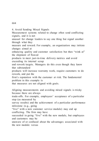 664
4. Avoid Sending Mixed Signals
Measurement systems related to change often send conflicting
signals, and it is not
unusual for change leaders to say one thing but signal another
through what they
measure and reward. For example, an organization may initiate
changes aimed at
enhancing quality and customer satisfaction but then “wink at”
the shipment of flawed
products to meet just-in-time delivery metrics and avoid
exceeding its internal scrap
and rework targets. Managers do this even though they know
that substandard
products will increase warranty work, require customers to do
rework, and put the
firm’s reputation with the customer at risk. The fundamental
problem in this example is
that measures are not aligned with goals.
Aligning measurements and avoiding mixed signals is tricky
because there are always
trade-offs. For example, employees’ acceptance of a particular
step (as measured by
survey results) and the achievement of a particular performance
milestone (e.g., going
“live” with a new customer service module) may end up
conflicting. The firm may have
succeeded in going “live” with the new module, but employees
and customers may be
unaware of or confused about the advantages associated with
the new module versus
 
