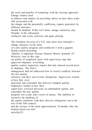 the costs and benefits of remaining with the existing approach.
Change leaders need
to address such matters by providing advice on how these trade-
offs associated with
the change and the potentially conflicting signals generated by
different measures
should be handled. If this isn’t done, change initiatives may
flounder in the subsequent
confusion and create cynicism and game playing.
The Canadian division of a U.S. auto parts firm initiated a
change initiative in the form
of a new quality program and reinforced it with a gigantic
display board preaching,
“Quality is important because General Motors demands it!”
However, next to this sign
sat pallets of completed parts with supervisory tags that
approved shipment, overriding
quality control inspection reports that had ordered rework prior
to shipment. The firm’s
management had not addressed how to resolve conflicts between
the new quality
initiative and their just-in-time obligations. Supervisors looked
at how they were
measured and concluded that delivery trumped quality.
Employees looked at how their
supervisors reversed decisions on substandard quality and
concluded the new quality
program was a joke and a waste of money. The inability to
reconcile the handling of
the quality problems with their delivery obligations led to the
loss of the GM contract
and the closure of the plant approximately 18 months after the
display board was first
unveiled.23
 
