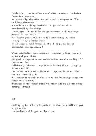 Employees are aware of such conflicting messages. Confusion,
frustration, sarcasm,
and eventually alienation are the natural consequences. When
such inconsistencies
are built into a change initiative and go undetected or
unaddressed by the change
leader, cynicism about the change increases, and the change
process falters. Kerr’s
well-known paper, “On the Folly of Rewarding A, While
Hoping for B,” explores many
of the issues around measurement and the production of
unintended consequences.24
When establishing such measures, remember to keep your eye
on the end goal. If the
end goal is cooperation and collaboration, avoid rewarding “A”
(incentives for
individually oriented, competitive behavior) if you are hoping
to motivate “B”
(incentives to promote collaborate, cooperate behavior). One
common cause of such
disconnects is related to what is rewarded by the legacy systems
versus what is being
promoted by the change initiative. Make sure the actions being
nurtured through
665
challenging but achievable goals in the short term will help you
to get to your
intermediate and long-term objectives.
 
