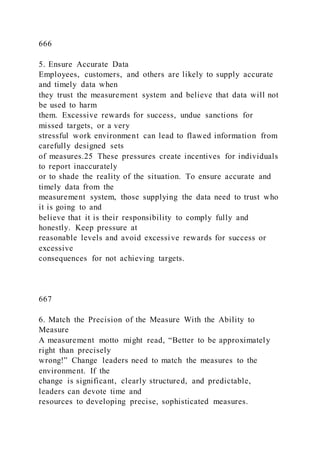 666
5. Ensure Accurate Data
Employees, customers, and others are likely to supply accurate
and timely data when
they trust the measurement system and believe that data will not
be used to harm
them. Excessive rewards for success, undue sanctions for
missed targets, or a very
stressful work environment can lead to flawed information from
carefully designed sets
of measures.25 These pressures create incentives for individuals
to report inaccurately
or to shade the reality of the situation. To ensure accurate and
timely data from the
measurement system, those supplying the data need to trust who
it is going to and
believe that it is their responsibility to comply fully and
honestly. Keep pressure at
reasonable levels and avoid excessive rewards for success or
excessive
consequences for not achieving targets.
667
6. Match the Precision of the Measure With the Ability to
Measure
A measurement motto might read, “Better to be approximately
right than precisely
wrong!” Change leaders need to match the measures to the
environment. If the
change is significant, clearly structured, and predictable,
leaders can devote time and
resources to developing precise, sophisticated measures.
 