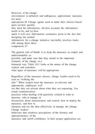 However, if the change
environment is turbulent and ambiguous, approximate measures
are more
appropriate.26 Change agents need to make their choices based
upon (a) how quickly
they need the information, (b) how accurate the information
needs to be, and (c) how
much it will cost. Information economics point to the fact that
designing the needed
information for a change initiative inevitably involves trade-
offs among these three
components.27
The general rule of thumb is to keep the measures as simple and
understandable as
possible, and make sure that they attend to the important
elements of the change in a
balanced way. Table 10.1 looks at the nature of the change
context and considers
what types of measures will be appropriate.
Regardless of the measures chosen, change leaders need to be
seen as “walking the
talk.” When leaders treat the measures as relevant and
appropriate, employees will
see that they are serious about what they are espousing. Use
sound communication
practices when dealing with questions related to what to
measure, who to engage in
discussions about measurement and control, how to deploy the
measures, and how to
interpret and use the data effectively to manage the change.
Change leaders’
behaviors that reinforce perceptions of the fairness and
appropriateness of the
measures and instill confidence in their proper application are
 