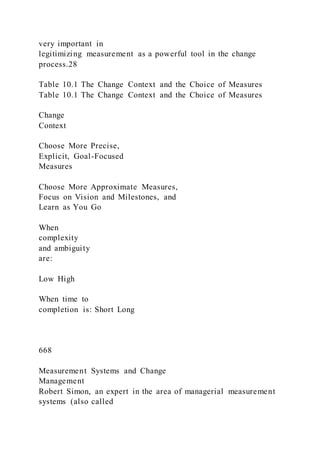 very important in
legitimizing measurement as a powerful tool in the change
process.28
Table 10.1 The Change Context and the Choice of Measures
Table 10.1 The Change Context and the Choice of Measures
Change
Context
Choose More Precise,
Explicit, Goal-Focused
Measures
Choose More Approximate Measures,
Focus on Vision and Milestones, and
Learn as You Go
When
complexity
and ambiguity
are:
Low High
When time to
completion is: Short Long
668
Measurement Systems and Change
Management
Robert Simon, an expert in the area of managerial measurement
systems (also called
 