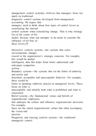 management control systems), believes that managers focus too
much on traditional
diagnostic control systems developed from management
accounting. He argues that
managers need to think about four types of control levers as
constituting the internal
control systems when considering change. That is why strategy
lies at the center of his
model, because what one attempts to do needs to consider the
influence of all four of
these levers.29
Interactive controls systems—the systems that sense
environmental changes
crucial to the organization’s strategic concerns. For example,
this would be market
intelligence data that helps firms better understand and
anticipate competitor
actions.
Boundary systems—the systems that set the limits of authority
and action and
determine acceptable and unacceptable behavior. For example,
these would be
limits to spending authority placed on managerial levels. These
focus on what is
unacceptable and identify both what is prohibited and what is
sanctioned.
Belief systems—the fundamental values and beliefs of
organizational employees
that underpin the culture and influence organizational decisions.
For example,
these are the stated organizational values that often accompany
the vision and
mission.
Diagnostic and steering controls systems—the traditional
managerial control
 
