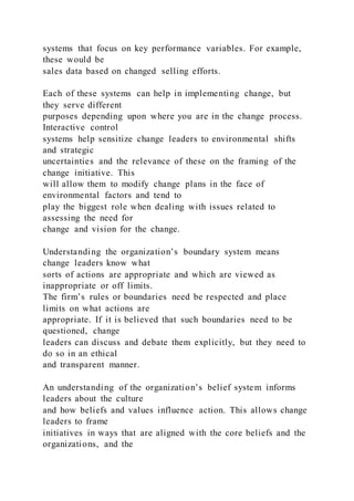 systems that focus on key performance variables. For example,
these would be
sales data based on changed selling efforts.
Each of these systems can help in implementing change, but
they serve different
purposes depending upon where you are in the change process.
Interactive control
systems help sensitize change leaders to environmental shifts
and strategic
uncertainties and the relevance of these on the framing of the
change initiative. This
will allow them to modify change plans in the face of
environmental factors and tend to
play the biggest role when dealing with issues related to
assessing the need for
change and vision for the change.
Understanding the organization’s boundary system means
change leaders know what
sorts of actions are appropriate and which are viewed as
inappropriate or off limits.
The firm’s rules or boundaries need be respected and place
limits on what actions are
appropriate. If it is believed that such boundaries need to be
questioned, change
leaders can discuss and debate them explicitly, but they need to
do so in an ethical
and transparent manner.
An understanding of the organization’s belief system informs
leaders about the culture
and how beliefs and values influence action. This allows change
leaders to frame
initiatives in ways that are aligned with the core beliefs and the
organizations, and the
 