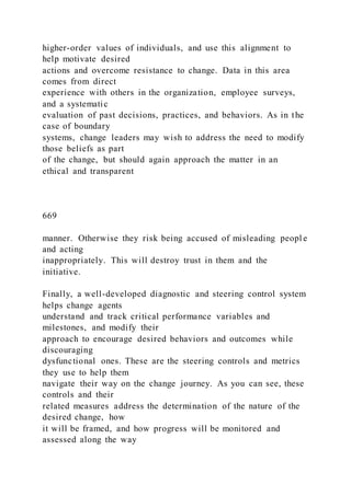 higher-order values of individuals, and use this alignment to
help motivate desired
actions and overcome resistance to change. Data in this area
comes from direct
experience with others in the organization, employee surveys,
and a systematic
evaluation of past decisions, practices, and behaviors. As in the
case of boundary
systems, change leaders may wish to address the need to modify
those beliefs as part
of the change, but should again approach the matter in an
ethical and transparent
669
manner. Otherwise they risk being accused of misleading peopl e
and acting
inappropriately. This will destroy trust in them and the
initiative.
Finally, a well-developed diagnostic and steering control system
helps change agents
understand and track critical performance variables and
milestones, and modify their
approach to encourage desired behaviors and outcomes while
discouraging
dysfunctional ones. These are the steering controls and metrics
they use to help them
navigate their way on the change journey. As you can see, these
controls and their
related measures address the determination of the nature of the
desired change, how
it will be framed, and how progress will be monitored and
assessed along the way
 