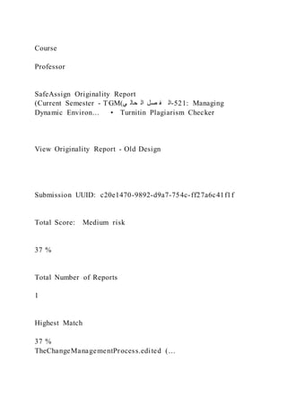 Course
Professor
SafeAssign Originality Report
(Current Semester - TGM)‫ي‬ ‫حال‬ ‫ال‬ ‫صل‬ ‫ف‬ ‫ال‬-521: Managing
Dynamic Environ… • Turnitin Plagiarism Checker
View Originality Report - Old Design
Submission UUID: c20e1470-9892-d9a7-754c-ff27a6c41f1f
Total Score: Medium risk
37 %
Total Number of Reports
1
Highest Match
37 %
TheChangeManagementProcess.edited )…
 