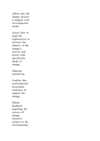 Affirm that the
change project
is aligned with
environmental
trends.
Assess how to
align the
organization to
increase the
chances of the
change’s
success and
assess what
specifically
needs to
change.
Ongoing
monitoring.
Confirm that
environmental
assessment
continues to
support the
change.
Obtain
feedback
regarding the
success of
change
initiative
relative to the
environmental
 