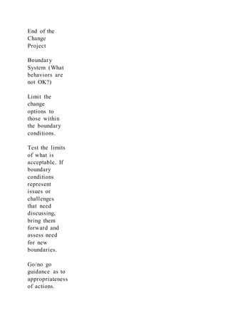 End of the
Change
Project
Boundary
System (What
behaviors are
not OK?)
Limit the
change
options to
those within
the boundary
conditions.
Test the limits
of what is
acceptable. If
boundary
conditions
represent
issues or
challenges
that need
discussing,
bring them
forward and
assess need
for new
boundaries.
Go/no go
guidance as to
appropriateness
of actions.
 