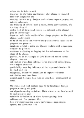 values and beliefs are still
important in clarifying and framing what change is intended.
However, diagnostic and
steering controls (e.g., budgets and variance reports, project and
activity schedules,
and tracking of content from e-mails, phone conversations, and
tracking of social
media feed, if its use and content are relevant to the change)
play an increasingly
important role in the middle of the change project. At this point,
change leaders want
to be able to track and receive timely and accurate feedback on
progress and people’s
reactions to what is going on. Change leaders need to recognize
whether the people’s
reactions are leading or lagging the desired outcomes at that
stage of the change
process. As in the example of CPS discussed earlier in this
chapter, customer
satisfaction was a lead indicator of an improved sales climate,
while repeat sales and
profitability were lag indicators of the improved situation. If
this had not been
recognized, initiatives undertaken to improve customer
satisfaction may have been
discontinued because there was no immediate improvement in
sales.
Milestones and road markers need to be developed through
project planning and goal-
and objective-setting activities. These markers can then be used
to track progress and
reinforce the initiative of others by recognizing their
achievement. For example, if a
firm were implementing a new performance management
system, the completion and
 