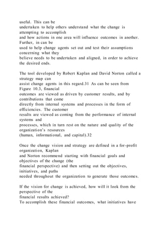 useful. This can be
undertaken to help others understand what the change is
attempting to accomplish
and how actions in one area will influence outcomes in another.
Further, in can be
used to help change agents set out and test their assumptions
concerning what they
believe needs to be undertaken and aligned, in order to achieve
the desired ends.
The tool developed by Robert Kaplan and David Norton called a
strategy map can
assist change agents in this regard.31 As can be seen from
Figure 10.3, financial
outcomes are viewed as driven by customer results, and by
contributions that come
directly from internal systems and processes in the form of
efficiencies. The customer
results are viewed as coming from the performance of internal
systems and
processes, which in turn rest on the nature and quality of the
organization’s resources
(human, informational, and capital).32
Once the change vision and strategy are defined in a for-profit
organization, Kaplan
and Norton recommend starting with financial goals and
objectives of the change (the
financial perspective) and then setting out the objectives,
initiatives, and paths
needed throughout the organization to generate those outcomes.
If the vision for change is achieved, how will it look from the
perspective of the
financial results achieved?
To accomplish these financial outcomes, what initiatives have
 