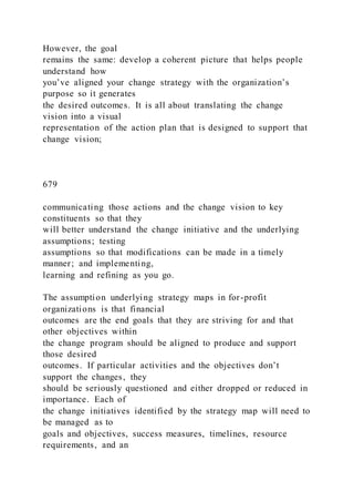 However, the goal
remains the same: develop a coherent picture that helps people
understand how
you’ve aligned your change strategy with the organization’s
purpose so it generates
the desired outcomes. It is all about translating the change
vision into a visual
representation of the action plan that is designed to support that
change vision;
679
communicating those actions and the change vision to key
constituents so that they
will better understand the change initiative and the underlying
assumptions; testing
assumptions so that modifications can be made in a timely
manner; and implementing,
learning and refining as you go.
The assumption underlying strategy maps in for-profit
organizations is that financial
outcomes are the end goals that they are striving for and that
other objectives within
the change program should be aligned to produce and support
those desired
outcomes. If particular activities and the objectives don’t
support the changes, they
should be seriously questioned and either dropped or reduced in
importance. Each of
the change initiatives identified by the strategy map will need to
be managed as to
goals and objectives, success measures, timelines, resource
requirements, and an
 