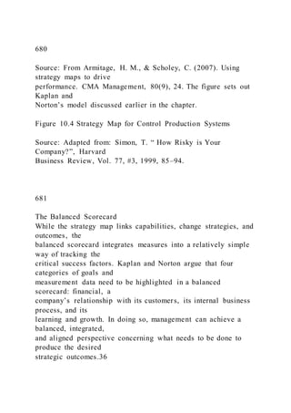 680
Source: From Armitage, H. M., & Scholey, C. (2007). Using
strategy maps to drive
performance. CMA Management, 80(9), 24. The figure sets out
Kaplan and
Norton’s model discussed earlier in the chapter.
Figure 10.4 Strategy Map for Control Production Systems
Source: Adapted from: Simon, T. “ How Risky is Your
Company?”, Harvard
Business Review, Vol. 77, #3, 1999, 85–94.
681
The Balanced Scorecard
While the strategy map links capabilities, change strategies, and
outcomes, the
balanced scorecard integrates measures into a relatively simple
way of tracking the
critical success factors. Kaplan and Norton argue that four
categories of goals and
measurement data need to be highlighted in a balanced
scorecard: financial, a
company’s relationship with its customers, its internal business
process, and its
learning and growth. In doing so, management can achieve a
balanced, integrated,
and aligned perspective concerning what needs to be done to
produce the desired
strategic outcomes.36
 