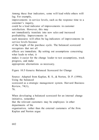 Among these four indicators, some will lead while others will
lag. For example,
improvements in service levels, such as the response time to a
customer’s inquiry,
could be a lead indicator of improvements in customer
satisfaction. However, this may
not immediately translate into new sales and increased
profitability. Improvements in
such measures will often be lag indicators of improvements in
service levels because
of the length of the purchase cycle. The balanced scorecard
recognizes that not all
effects are immediate. By setting out assumptions concerning
what leads to what, it
makes it easier for the change leader to test assumptions, track
progress, and make
appropriate alternations as necessary.
Figure 10.5 Generic Balanced Scorecard for Change
Source: Adapted from Kaplan, R. S., & Norton, D. P. (1996).
Using the balanced
scorecard as a strategic management system. Harvard Business
Review, 74(1),
76.
When developing a balanced scorecard for an internal change
initiative, remember
that the relevant customers may be employees in other
departments of the
organization, rather than the external customers of the firm.
Kaplan and Norton argue
682
 
