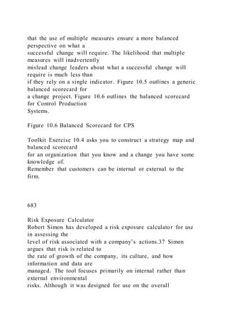 that the use of multiple measures ensure a more balanced
perspective on what a
successful change will require. The likelihood that multiple
measures will inadvertently
mislead change leaders about what a successful change will
require is much less than
if they rely on a single indicator. Figure 10.5 outlines a generic
balanced scorecard for
a change project. Figure 10.6 outlines the balanced scorecard
for Control Production
Systems.
Figure 10.6 Balanced Scorecard for CPS
Toolkit Exercise 10.4 asks you to construct a strategy map and
balanced scorecard
for an organization that you know and a change you have some
knowledge of.
Remember that customers can be internal or external to the
firm.
683
Risk Exposure Calculator
Robert Simon has developed a risk exposure calculator for use
in assessing the
level of risk associated with a company’s actions.37 Simon
argues that risk is related to
the rate of growth of the company, its culture, and how
information and data are
managed. The tool focuses primarily on internal rather than
external environmental
risks. Although it was designed for use on the overall
 