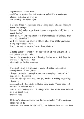 organization, it has been
modified to assess the risk exposure related to a particular
change initiative as well as
maintaining the status quo.
The first three risk drivers are grouped under change pressure.
When the change
leader is (a) under significant pressure to produce, (b) there is a
great deal of
ambiguity, or (c) employees are inexperienced in change, then
the risks associated
with the change initiative will be higher than if the pressures
being experienced were
lower for one or more of these three factors.
Change culture identifies the second set of risk drivers. If (a)
the culture pushes risk-
taking, (b) executives resist hearing bad news, or (c) there is
internal competition, then
risks will be further elevated.
The final set of risk drivers is grouped under information
management. When (a) the
change situation is complex and fast changing, (b) there are
gaps in the diagnostic
data that change measures, and (c) decision making regarding
change is
decentralized, then risks will rise once again. These nine risk
factors are cumulative in
nature. The overall level of change risk rises as the total number
of significant risk
factors rises.
If Simon’s risk calculator had been applied to AIG’s mortgage
arm prior to the
economic meltdown in 2007–2008, or Lehman Brothers by those
 