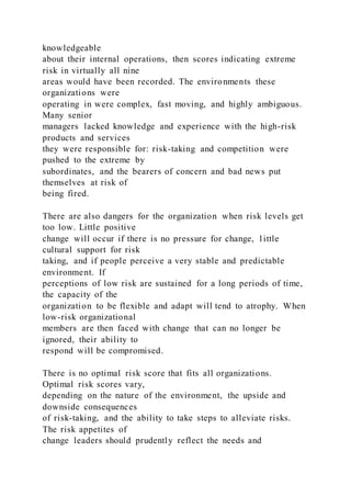 knowledgeable
about their internal operations, then scores indicating extreme
risk in virtually all nine
areas would have been recorded. The environments these
organizations were
operating in were complex, fast moving, and highly ambiguous.
Many senior
managers lacked knowledge and experience with the high-risk
products and services
they were responsible for: risk-taking and competition were
pushed to the extreme by
subordinates, and the bearers of concern and bad news put
themselves at risk of
being fired.
There are also dangers for the organization when risk levels get
too low. Little positive
change will occur if there is no pressure for change, l ittle
cultural support for risk
taking, and if people perceive a very stable and predictable
environment. If
perceptions of low risk are sustained for a long periods of time,
the capacity of the
organization to be flexible and adapt will tend to atrophy. When
low-risk organizational
members are then faced with change that can no longer be
ignored, their ability to
respond will be compromised.
There is no optimal risk score that fits all organizations.
Optimal risk scores vary,
depending on the nature of the environment, the upside and
downside consequences
of risk-taking, and the ability to take steps to alleviate risks.
The risk appetites of
change leaders should prudently reflect the needs and
 