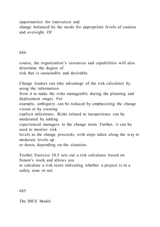 opportunities for innovation and
change balanced by the needs for appropriate levels of caution
and oversight. Of
684
course, the organization’s resources and capabilities will also
determine the degree of
risk that is sustainable and desirable.
Change leaders can take advantage of the risk calculator by
using the information
from it to make the risks manageable during the planning and
deployment stages. For
example, ambiguity can be reduced by emphasizing the change
vision or by creating
explicit milestones. Risks related to inexperience can be
moderated by adding
experienced managers to the change team. Further, it can be
used to monitor risk
levels as the change proceeds, with steps taken along the way to
moderate levels up
or down, depending on the situation.
Toolkit Exercise 10.5 sets out a risk calculator based on
Simon’s work and allows you
to calculate a risk score indicating whether a project is in a
safety zone or not.
685
The DICE Model
 