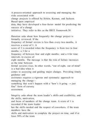 A process-oriented approach to assessing and managing the
risks associated with
change projects is offered by Sirkin, Keenan, and Jackson.
Based upon empirical
data, they have developed a four-factor model for predicting the
success of a change
initiative. They refer to this as the DICE framework.38
Duration asks about how frequently the change project is
formally reviewed. If the
frequency of formal review is less than every two months, it
receives a score of 1. A
score of 2 is awarded when the frequency is from two to four
months; a 3 for a
frequency of between four and eight months; and a 4 for time
intervals in excess of
eight months. The message is that the risk of failure increases
as the time between
formal reviews rises. In other words, “out of sight, out of mind”
is a bad idea when it
comes to assessing and guiding major changes. Providing timely
guidance and
assistance requires a rigorous and systematic approach to
managing the change—
something that won’t happen with a “how’s it going → just
fine” form of cursory
assessment.
Integrity asks about the team leader’s skills and credibility, and
the skills, motivation,
and focus of members of the change team. A score of 1 is
recorded if the team leader
has the skills needed and the respect of coworkers, if the team
members have the
skills and motivation to complete the project on time, and if at
least 50% of the team
 