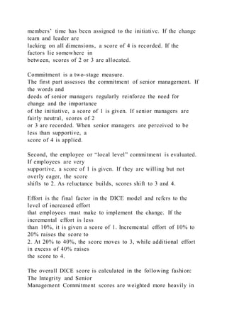 members’ time has been assigned to the initiative. If the change
team and leader are
lacking on all dimensions, a score of 4 is recorded. If the
factors lie somewhere in
between, scores of 2 or 3 are allocated.
Commitment is a two-stage measure.
The first part assesses the commitment of senior management. If
the words and
deeds of senior managers regularly reinforce the need for
change and the importance
of the initiative, a score of 1 is given. If senior managers are
fairly neutral, scores of 2
or 3 are recorded. When senior managers are perceived to be
less than supportive, a
score of 4 is applied.
Second, the employee or “local level” commitment is evaluated.
If employees are very
supportive, a score of 1 is given. If they are willing but not
overly eager, the score
shifts to 2. As reluctance builds, scores shift to 3 and 4.
Effort is the final factor in the DICE model and refers to the
level of increased effort
that employees must make to implement the change. If the
incremental effort is less
than 10%, it is given a score of 1. Incremental effort of 10% to
20% raises the score to
2. At 20% to 40%, the score moves to 3, while additional effort
in excess of 40% raises
the score to 4.
The overall DICE score is calculated in the following fashion:
The Integrity and Senior
Management Commitment scores are weighted more heavily in
 